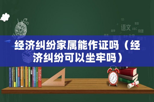 經濟糾紛家屬能作證嗎（經濟糾紛可以坐牢嗎）
