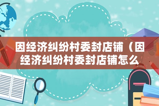 因經濟糾紛村委封店鋪（因經濟糾紛村委封店鋪怎么辦）
