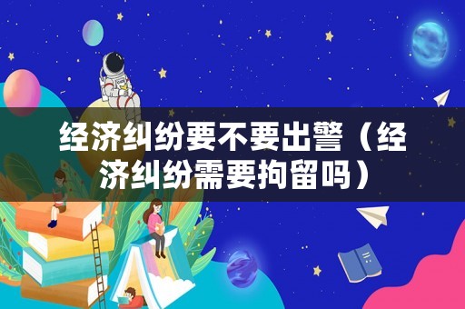 經濟糾紛要不要出警（經濟糾紛需要拘留嗎）