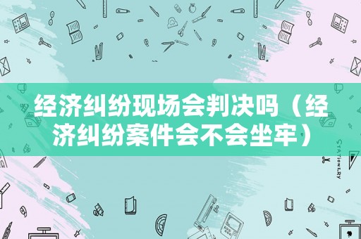 經濟糾紛現場會判決嗎（經濟糾紛案件會不會坐牢）