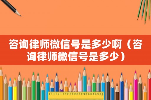 咨詢律師微信號是多少啊（咨詢律師微信號是多少）