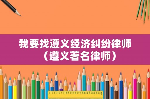 我要找遵義經濟糾紛律師（遵義著名律師）