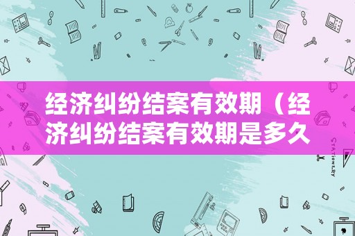 經(jīng)濟糾紛結(jié)案有效期（經(jīng)濟糾紛結(jié)案有效期是多久）