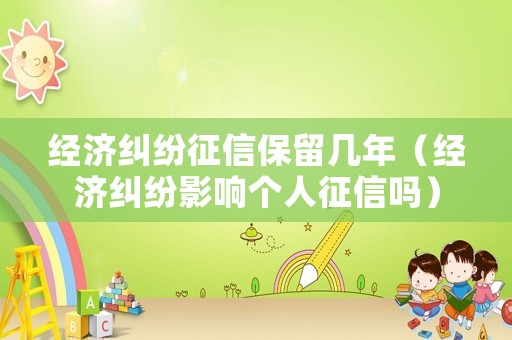 經(jīng)濟(jì)糾紛征信保留幾年（經(jīng)濟(jì)糾紛影響個(gè)人征信嗎）