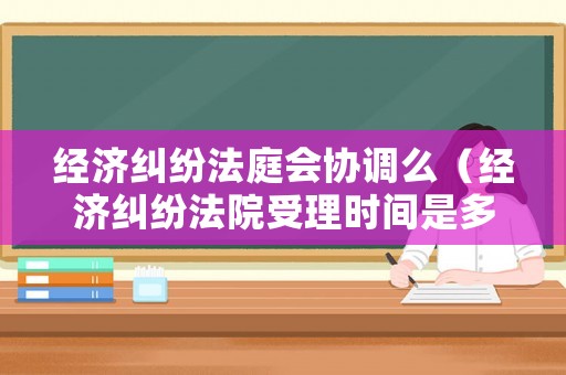 經濟糾紛法庭會協調么（經濟糾紛法院受理時間是多長）