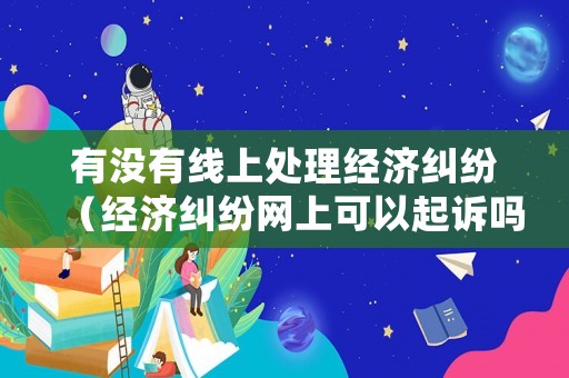 有沒有線上處理經濟糾紛（經濟糾紛網上可以起訴嗎）
