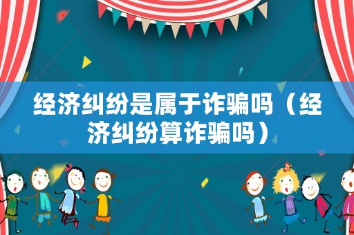 經濟糾紛是屬于詐騙嗎（經濟糾紛算詐騙嗎）