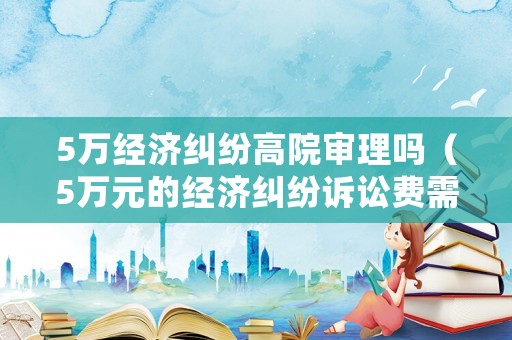 5萬經濟糾紛高院審理嗎（5萬元的經濟糾紛訴訟費需要多少錢）
