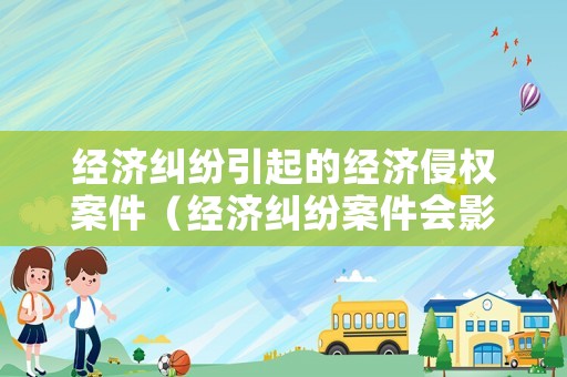經(jīng)濟糾紛引起的經(jīng)濟侵權案件（經(jīng)濟糾紛案件會影響到哪些）