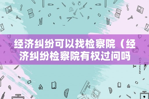 經濟糾紛可以找檢察院（經濟糾紛檢察院有權過問嗎）
