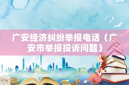 廣安經濟糾紛舉報電話（廣安市舉報投訴問題）