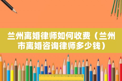 蘭州離婚律師如何收費（蘭州市離婚咨詢律師多少錢）