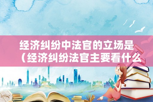 經濟糾紛中法官的立場是（經濟糾紛法官主要看什么）