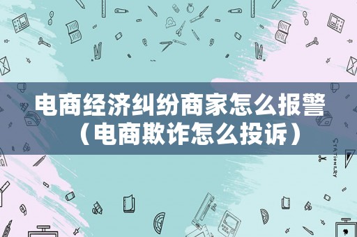 電商經濟糾紛商家怎么報警（電商欺詐怎么投訴）