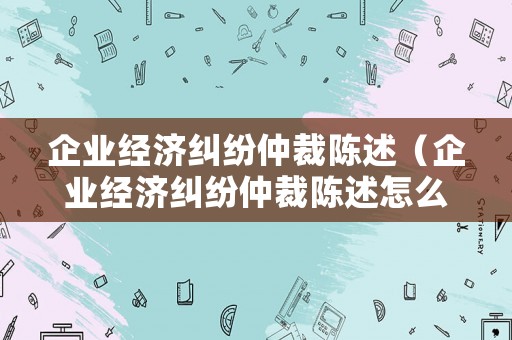 企業經濟糾紛仲裁陳述（企業經濟糾紛仲裁陳述怎么寫）