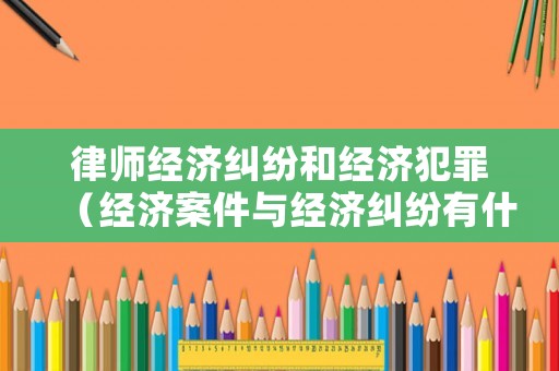 律師經濟糾紛和經濟犯罪（經濟案件與經濟糾紛有什么區別）