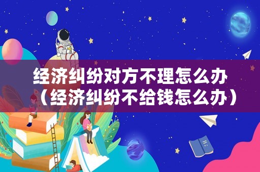 經(jīng)濟(jì)糾紛對方不理怎么辦（經(jīng)濟(jì)糾紛不給錢怎么辦）