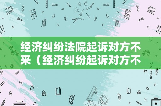 經濟糾紛法院起訴對方不來（經濟糾紛起訴對方不到場法院會咋辦）
