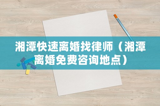 湘潭快速離婚找律師（湘潭離婚免費咨詢地點）
