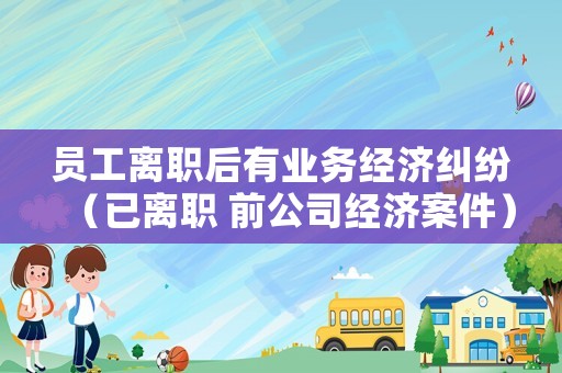 員工離職后有業(yè)務(wù)經(jīng)濟(jì)糾紛（已離職 前公司經(jīng)濟(jì)案件）