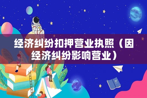經濟糾紛扣押營業執照（因經濟糾紛影響營業）