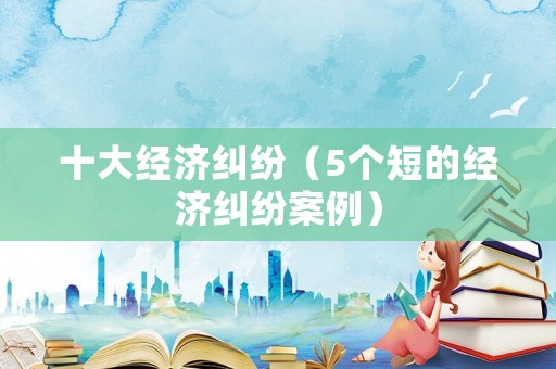十大經濟糾紛（5個短的經濟糾紛案例）