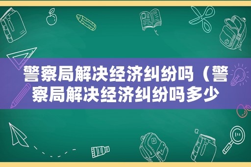 警察局解決經濟糾紛嗎（警察局解決經濟糾紛嗎多少錢）