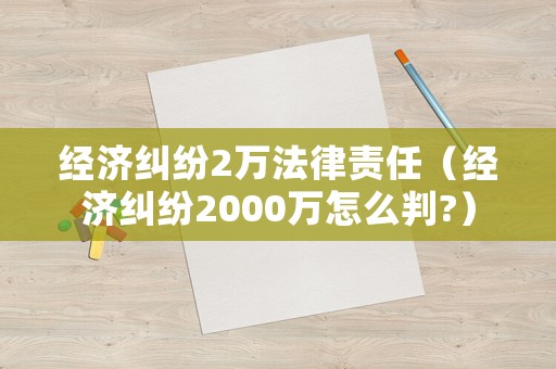 經濟糾紛2萬法律責任（經濟糾紛2000萬怎么判?）