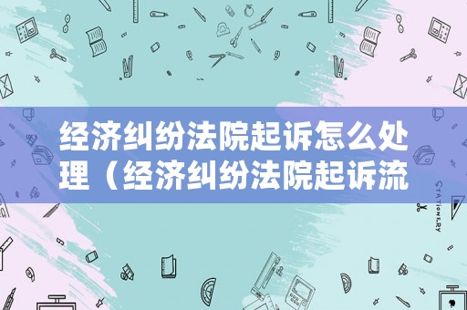 經(jīng)濟糾紛法院起訴怎么處理（經(jīng)濟糾紛法院起訴流程和時間）