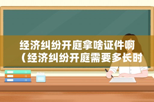 經(jīng)濟(jì)糾紛開庭拿啥證件啊（經(jīng)濟(jì)糾紛開庭需要多長時(shí)間）