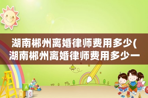 湖南郴州離婚律師費用多少(湖南郴州離婚律師費用多少一個月)