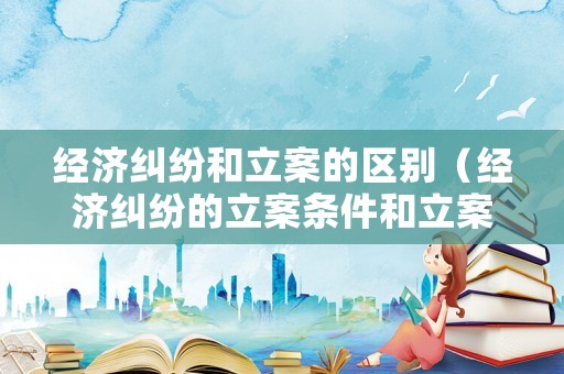 經濟糾紛和立案的區別（經濟糾紛的立案條件和立案標準是多少）