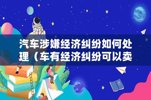 汽車涉嫌經(jīng)濟(jì)糾紛如何處理（車有經(jīng)濟(jì)糾紛可以賣給他人嗎?）