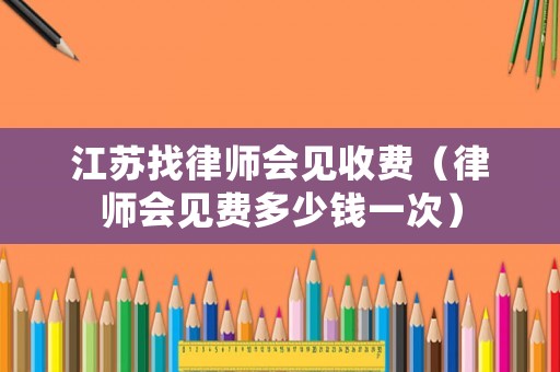 江蘇找律師會見收費（律師會見費多少錢一次）