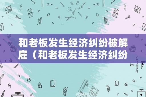 和老板發(fā)生經(jīng)濟(jì)糾紛被解雇（和老板發(fā)生經(jīng)濟(jì)糾紛被解雇怎么辦）