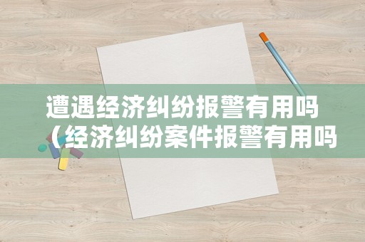 遭遇經(jīng)濟(jì)糾紛報警有用嗎（經(jīng)濟(jì)糾紛案件報警有用嗎）