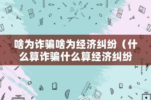 啥為詐騙啥為經(jīng)濟(jì)糾紛（什么算詐騙什么算經(jīng)濟(jì)糾紛）
