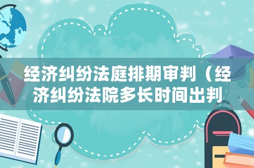 經濟糾紛法庭排期審判（經濟糾紛法院多長時間出判決書）