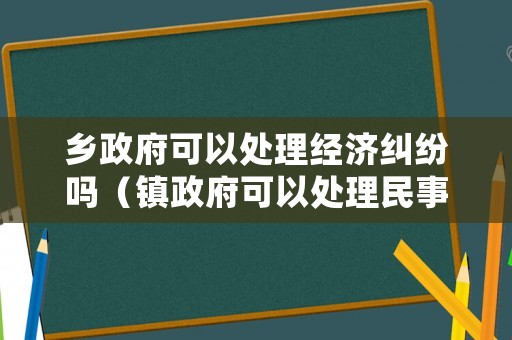 鄉(xiāng)政府可以處理經(jīng)濟糾紛嗎（鎮(zhèn)政府可以處理民事糾紛嗎）