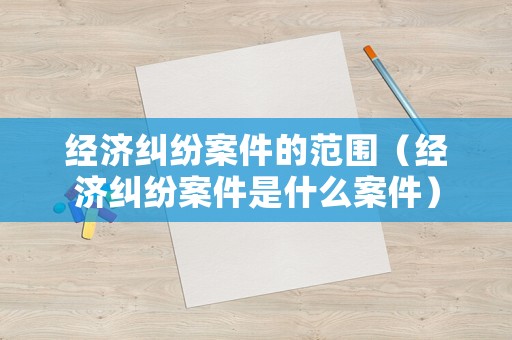 經濟糾紛案件的范圍（經濟糾紛案件是什么案件）