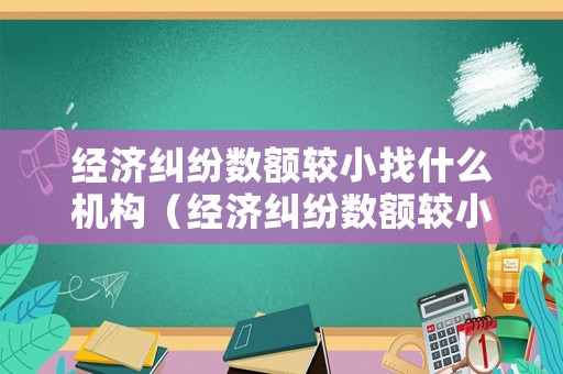 經(jīng)濟(jì)糾紛數(shù)額較小找什么機(jī)構(gòu)（經(jīng)濟(jì)糾紛數(shù)額較小找什么機(jī)構(gòu)投訴）