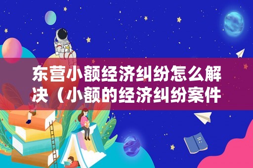 東營小額經濟糾紛怎么解決（小額的經濟糾紛案件,法院會處理嗎?）