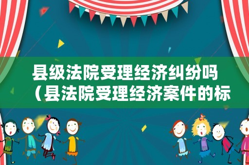 縣級法院受理經濟糾紛嗎（縣法院受理經濟案件的標的多少）