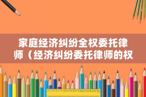 家庭經(jīng)濟(jì)糾紛全權(quán)委托律師（經(jīng)濟(jì)糾紛委托律師的權(quán)限）