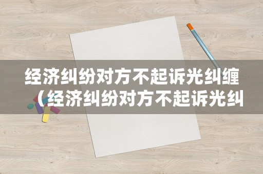 經濟糾紛對方不起訴光糾纏（經濟糾紛對方不起訴光糾纏有用嗎）