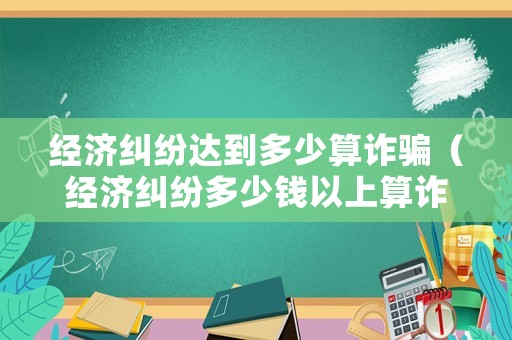經(jīng)濟糾紛達到多少算詐騙（經(jīng)濟糾紛多少錢以上算詐騙）