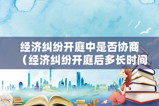經濟糾紛開庭中是否協商（經濟糾紛開庭后多長時間賠錢）