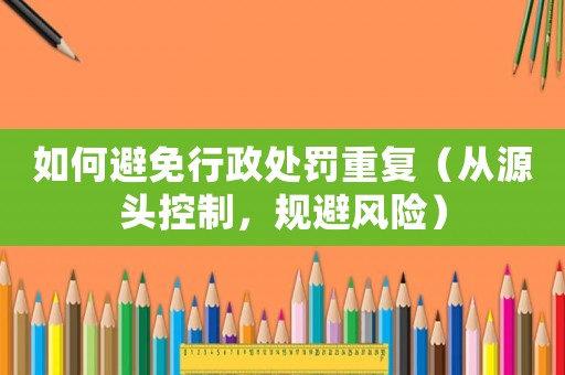 如何避免行政處罰重復（從源頭控制，規避風險）
