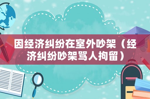 因經(jīng)濟(jì)糾紛在室外吵架（經(jīng)濟(jì)糾紛吵架罵人拘留）