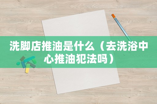 洗腳店推油是什么（去洗浴中心推油犯法嗎）
